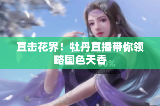 直击花界！牡丹直播带你领略国色天香