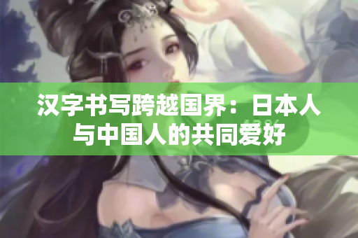 汉字书写跨越国界：日本人与中国人的共同爱好