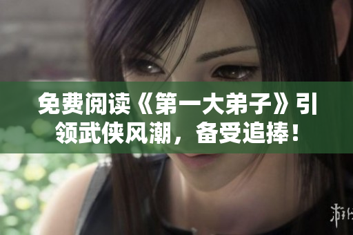 免费阅读《第一大弟子》引领武侠风潮，备受追捧！