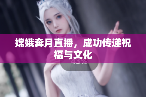 嫦娥奔月直播，成功传递祝福与文化