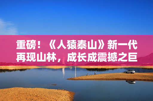 重磅！《人猿泰山》新一代再现山林，成长成震撼之巨