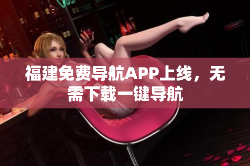 福建免费导航APP上线，无需下载一键导航