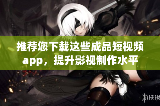 推荐您下载这些成品短视频app，提升影视制作水平