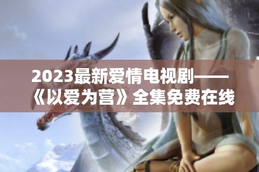 2023最新爱情电视剧——《以爱为营》全集免费在线观看