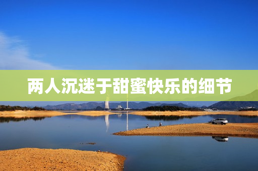 两人沉迷于甜蜜快乐的细节