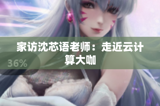 家访沈芯语老师：走近云计算大咖