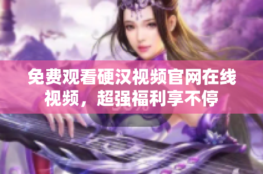 免费观看硬汉视频官网在线视频，超强福利享不停