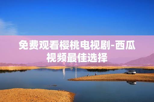 免费观看樱桃电视剧-西瓜视频最佳选择