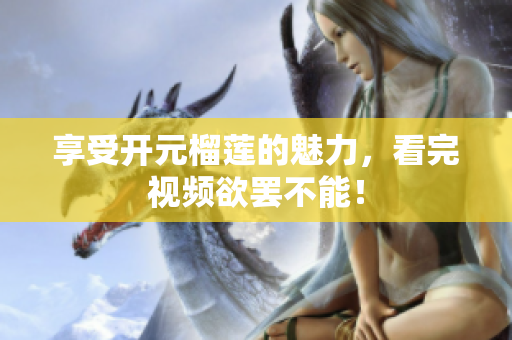 享受开元榴莲的魅力，看完视频欲罢不能！
