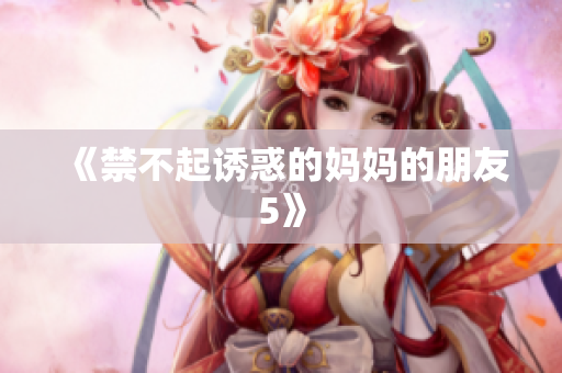 《禁不起诱惑的妈妈的朋友5》