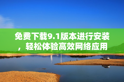 免费下载9.1版本进行安装，轻松体验高效网络应用