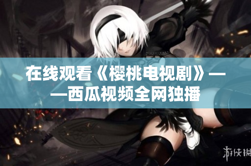 在线观看《樱桃电视剧》——西瓜视频全网独播
