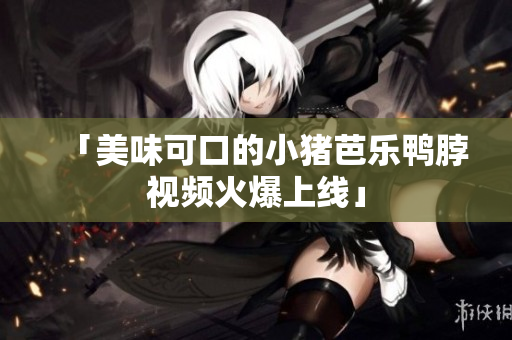「美味可口的小猪芭乐鸭脖视频火爆上线」