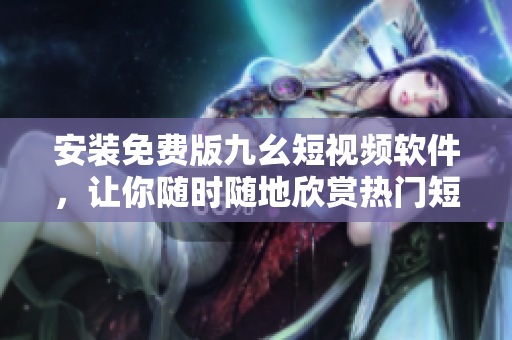 安装免费版九幺短视频软件，让你随时随地欣赏热门短视频！