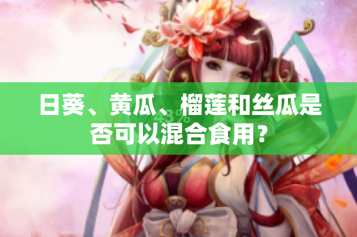 日葵、黄瓜、榴莲和丝瓜是否可以混合食用？
