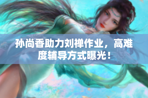 孙尚香助力刘禅作业，高难度辅导方式曝光！