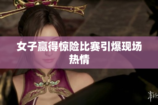女子赢得惊险比赛引爆现场热情