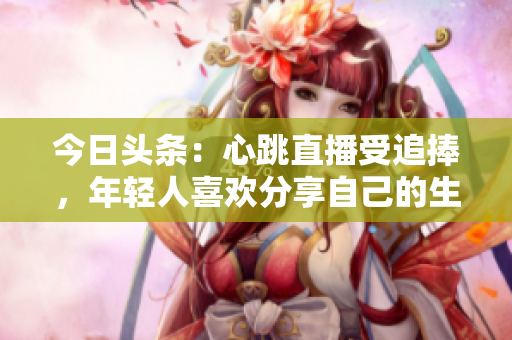 今日头条：心跳直播受追捧，年轻人喜欢分享自己的生活