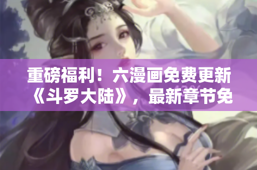 重磅福利！六漫画免费更新《斗罗大陆》，最新章节免费看！