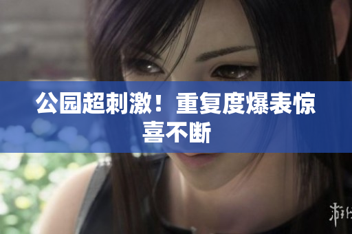 公园超刺激！重复度爆表惊喜不断