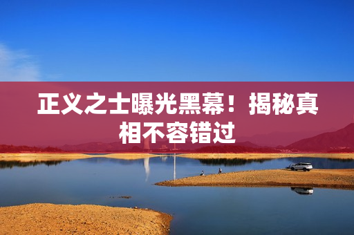 正义之士曝光黑幕！揭秘真相不容错过