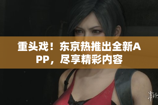 重头戏！东京热推出全新APP，尽享精彩内容