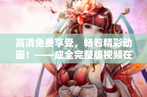 高清免费享受，畅看精彩动画！——成全完整版视频在线观看