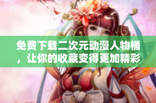 免费下载二次元动漫人物桶，让你的收藏变得更加精彩