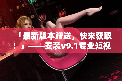 「最新版本赠送，快来获取！」——安装v9.1专业短视频素材