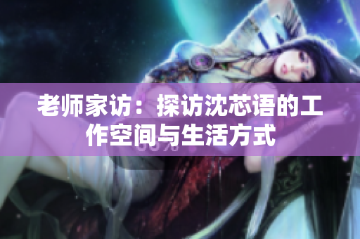 老师家访：探访沈芯语的工作空间与生活方式