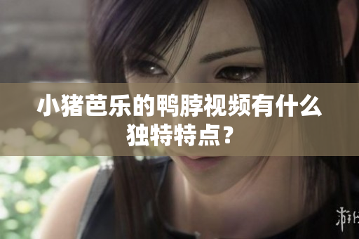 小猪芭乐的鸭脖视频有什么独特特点？