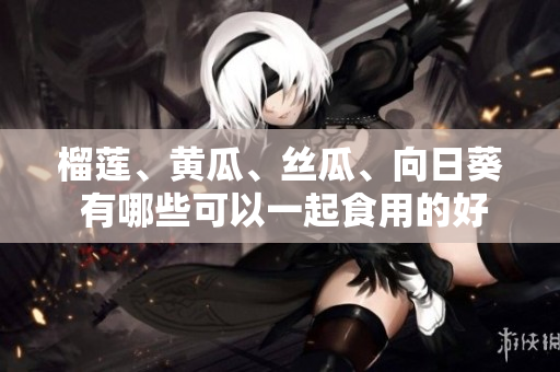 榴莲、黄瓜、丝瓜、向日葵 有哪些可以一起食用的好处？