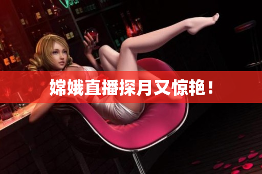 嫦娥直播探月又惊艳！