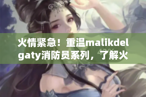 火情紧急！重温malikdelgaty消防员系列，了解火灾应急知识