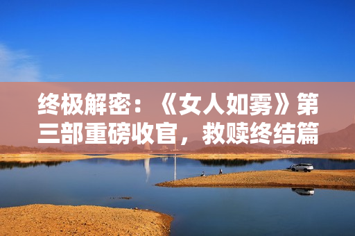 终极解密：《女人如雾》第三部重磅收官，救赎终结篇引发热议