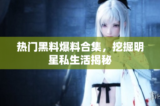 热门黑料爆料合集，挖掘明星私生活揭秘