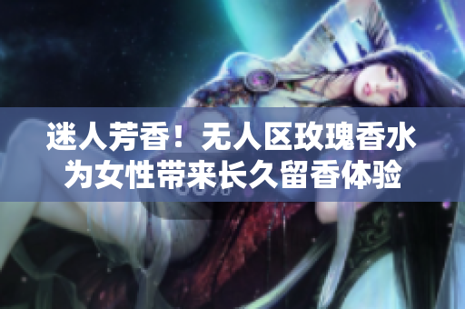 迷人芳香！无人区玫瑰香水为女性带来长久留香体验