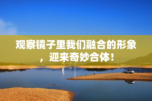观察镜子里我们融合的形象，迎来奇妙合体！