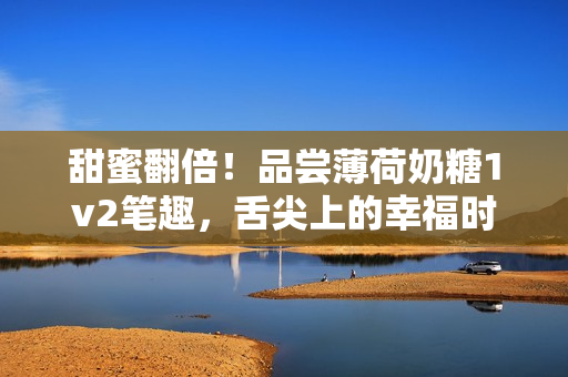 甜蜜翻倍！品尝薄荷奶糖1v2笔趣，舌尖上的幸福时刻
