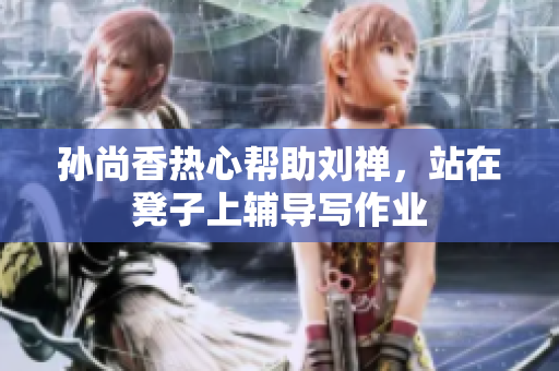 孙尚香热心帮助刘禅，站在凳子上辅导写作业