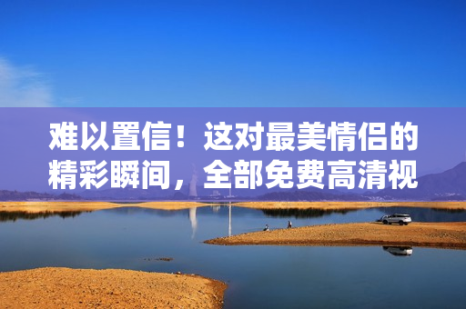 难以置信！这对最美情侣的精彩瞬间，全部免费高清视频供观看！