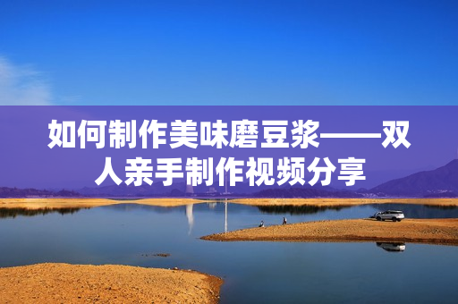 如何制作美味磨豆浆——双人亲手制作视频分享