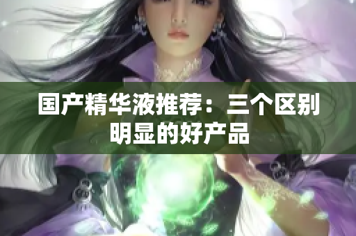 国产精华液推荐：三个区别明显的好产品
