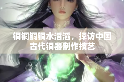 铜铜铜铜水滔滔，探访中国古代铜器制作技艺
