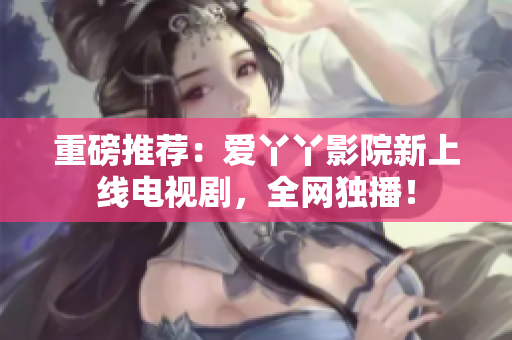重磅推荐：爱丫丫影院新上线电视剧，全网独播！