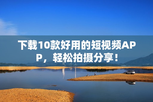 下载10款好用的短视频APP，轻松拍摄分享！