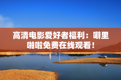 高清电影爱好者福利：噼里啪啦免费在线观看！
