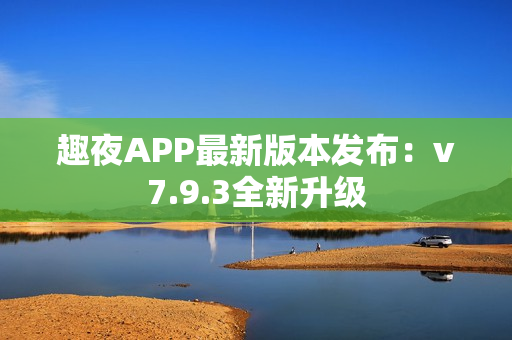 趣夜APP最新版本发布：v7.9.3全新升级