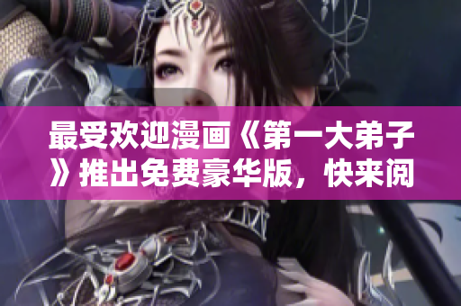 最受欢迎漫画《第一大弟子》推出免费豪华版，快来阅读吧！