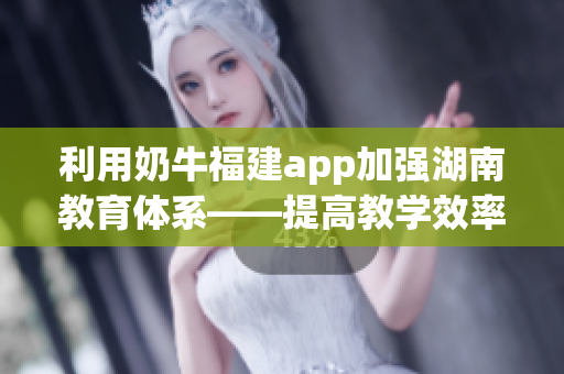 利用奶牛福建app加强湖南教育体系——提高教学效率与便利性